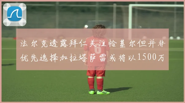 法尔克透露拜仁关注恰基尔但并非优先选择加拉塔萨雷或将以1500万欧买断博伊