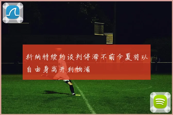 科纳特续约谈判停滞不前今夏将以自由身离开利物浦