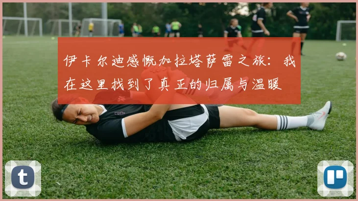 伊卡尔迪感慨加拉塔萨雷之旅：我在这里找到了真正的归属与温暖