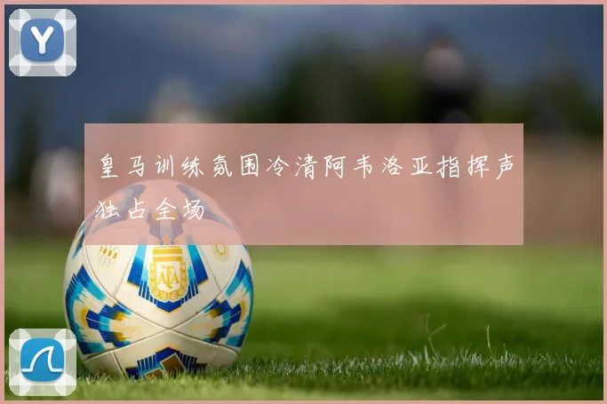 皇马训练氛围冷清阿韦洛亚指挥声独占全场