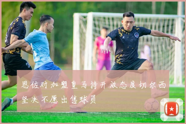 恩佐对加盟皇马持开放态度切尔西坚决不愿出售球员