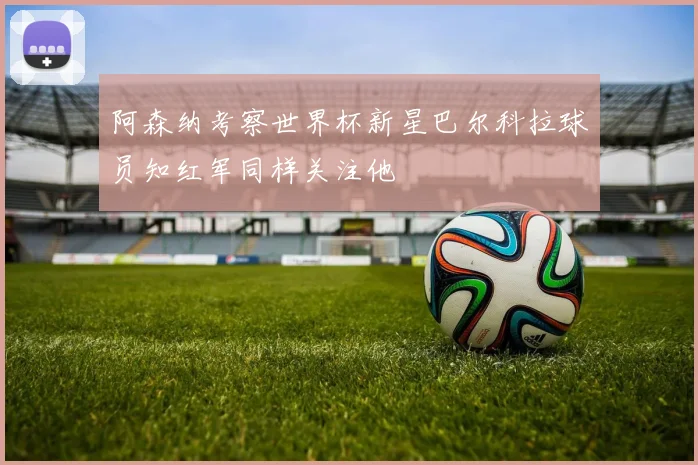 阿森纳考察世界杯新星巴尔科拉球员知红军同样关注他