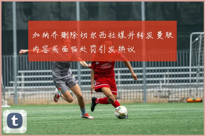 加纳乔删除切尔西社媒并转发曼联内容或面临处罚引发热议