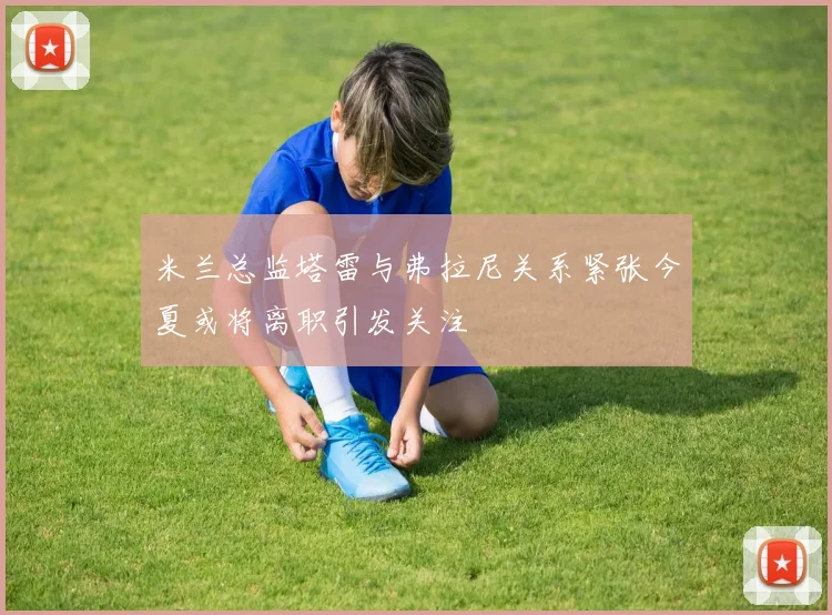 米兰总监塔雷与弗拉尼关系紧张今夏或将离职引发关注