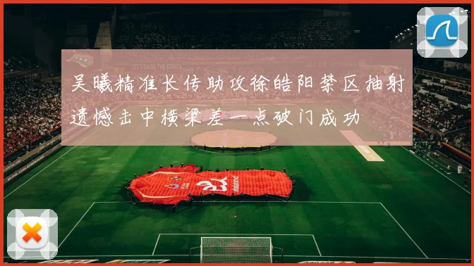 吴曦精准长传助攻徐皓阳禁区抽射遗憾击中横梁差一点破门成功