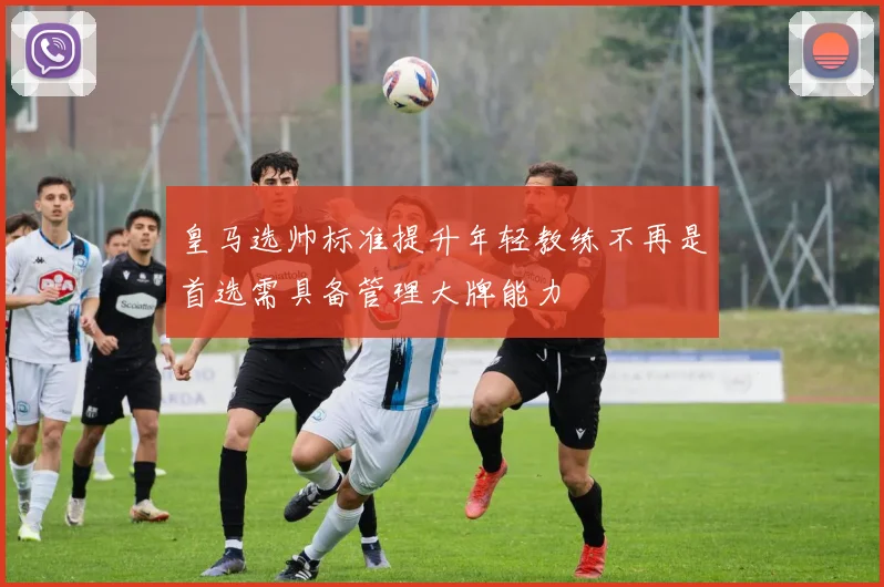 皇马选帅标准提升年轻教练不再是首选需具备管理大牌能力