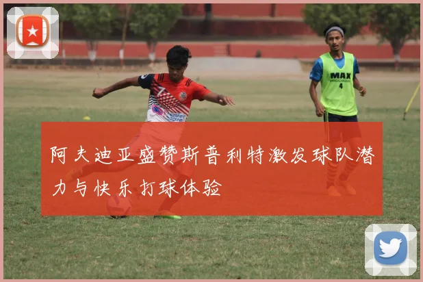 阿夫迪亚盛赞斯普利特激发球队潜力与快乐打球体验