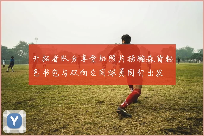 开拓者队分享登机照片杨瀚森背粉色书包与双向合同球员同行出发