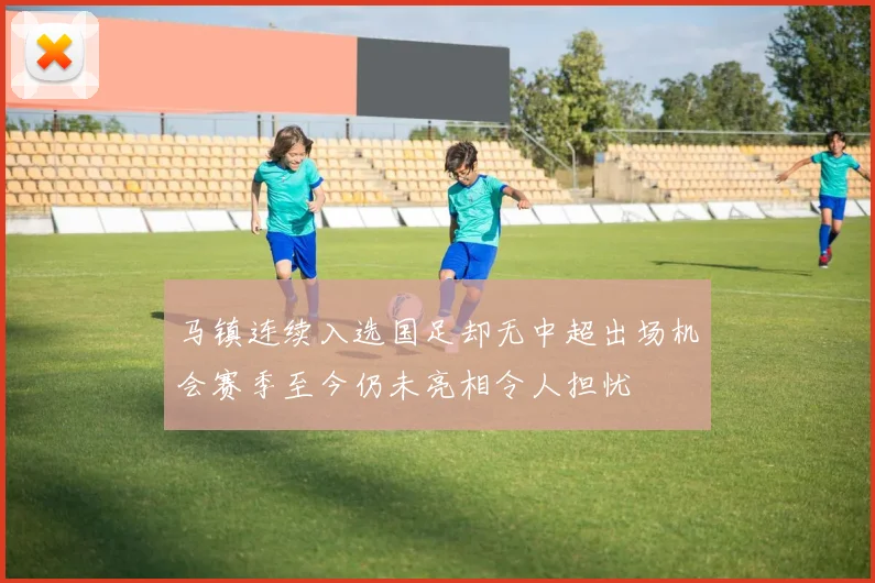马镇连续入选国足却无中超出场机会赛季至今仍未亮相令人担忧