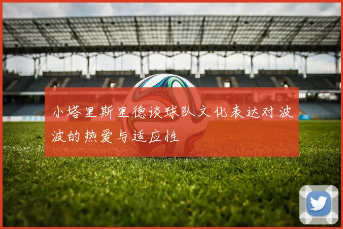 小塔里斯里德谈球队文化表达对波波的热爱与适应性