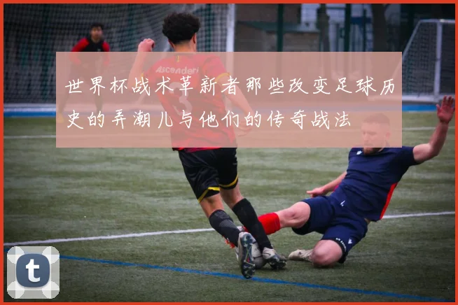 世界杯战术革新者那些改变足球历史的弄潮儿与他们的传奇战法