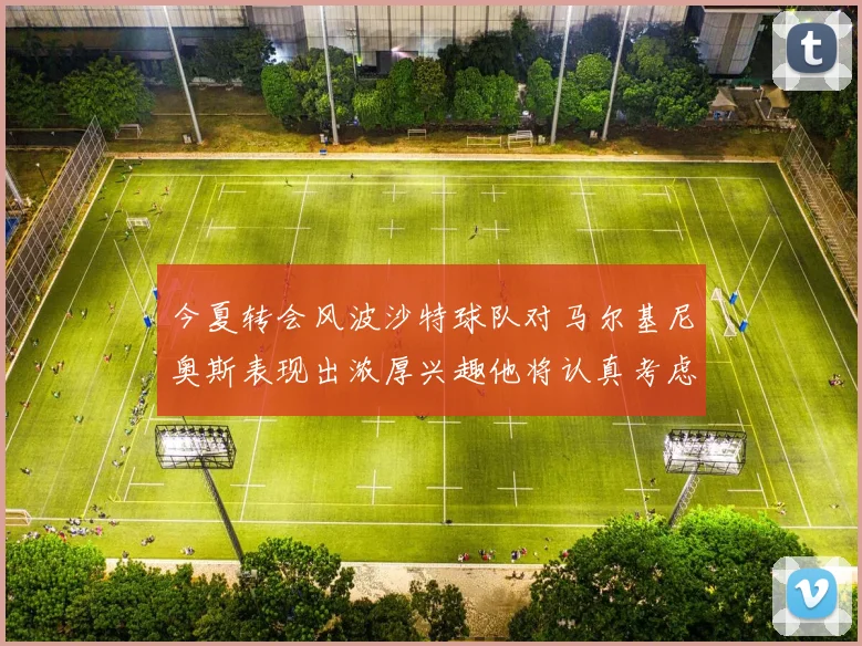 今夏转会风波沙特球队对马尔基尼奥斯表现出浓厚兴趣他将认真考虑所有选择