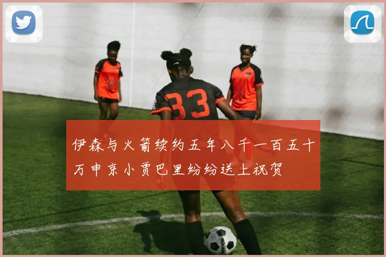 伊森与火箭续约五年八千一百五十万申京小贾巴里纷纷送上祝贺
