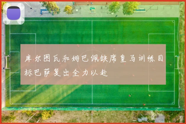 库尔图瓦和姆巴佩缺席皇马训练目标巴萨复出全力以赴