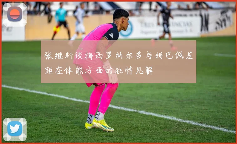 张继科谈梅西罗纳尔多与姆巴佩差距在体能方面的独特见解